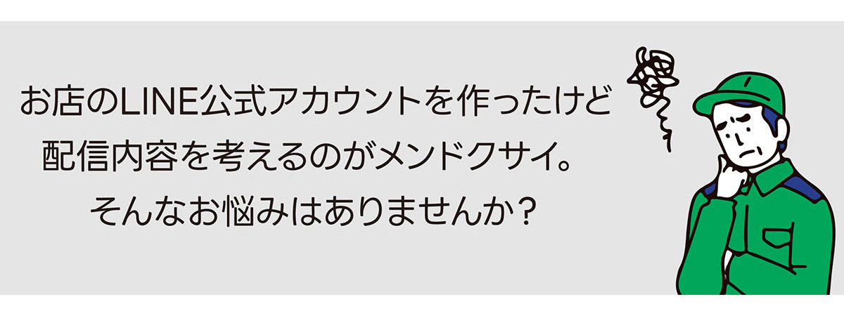 お店のLINE公式アカウントを作ったけど、配信内容を考えるのがメンドクサイ。そんなお悩みはありませんか？