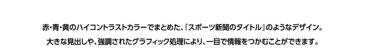 赤・青・黄のハイコントラストカラーでまとめた、「スポーツ新聞のタイトル」のようなデザイン。大きな見出しや、強調されたグラフィック処理により、一目で情報をつかむことができます。